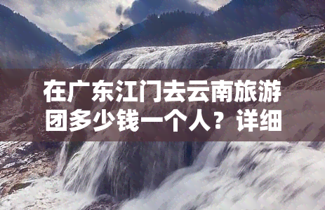 在广东江门去云南旅游团多少钱一个人？详细报价及热门景点推荐