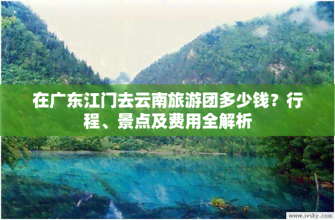 在广东江门去云南旅游团多少钱？行程、景点及费用全解析