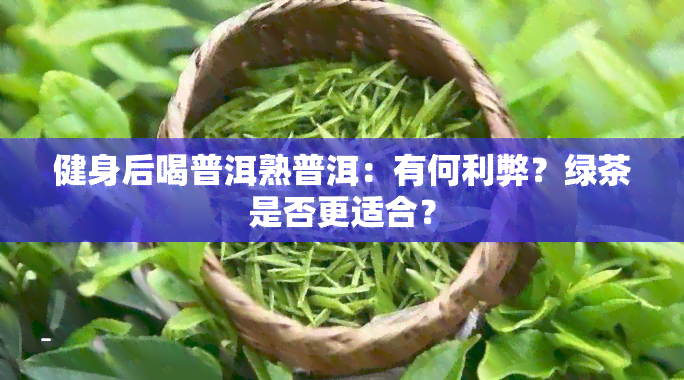 健身后喝普洱熟普洱：有何利弊？绿茶是否更适合？