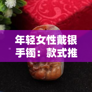 年轻女性戴银手镯：款式推荐与好处分析