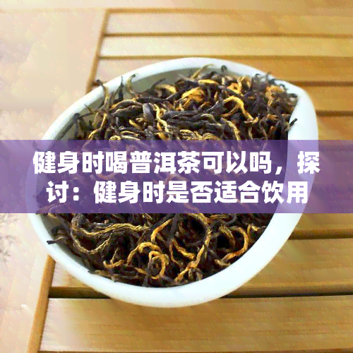 健身时喝普洱茶可以吗，探讨：健身时是否适合饮用普洱茶？