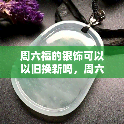 周六福的银饰可以以旧换新吗，周六福银饰：了解如何以旧换新！