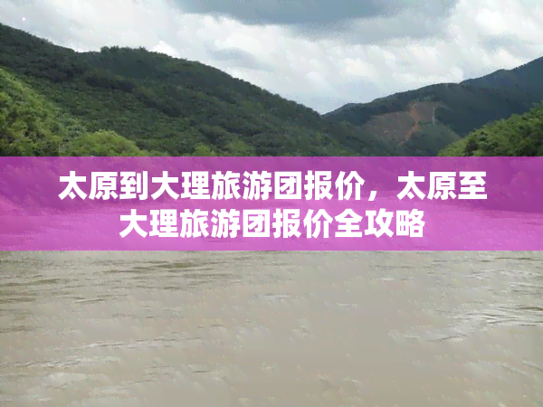 太原到大理旅游团报价，太原至大理旅游团报价全攻略