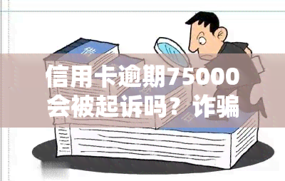 信用卡逾期75000会被起诉吗？诈骗可能面临刑事拘留