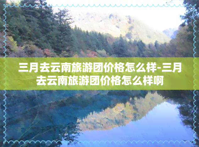 三月去云南旅游团价格怎么样-三月去云南旅游团价格怎么样啊