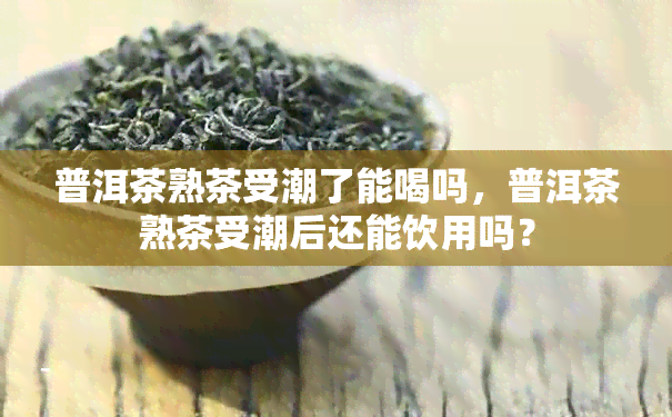 普洱茶熟茶受潮了能喝吗，普洱茶熟茶受潮后还能饮用吗？