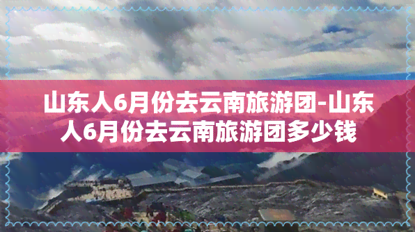 山东人6月份去云南旅游团-山东人6月份去云南旅游团多少钱