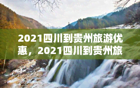 2021四川到贵州旅游优惠，2021四川到贵州旅游优惠政策大全，出行更省钱！