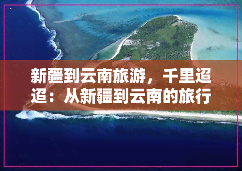 新疆到云南旅游，千里迢迢：从新疆到云南的旅行攻略