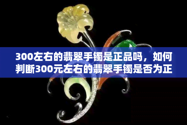 300左右的翡翠手镯是正品吗，如何判断300元左右的翡翠手镯是否为正品？