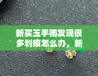 新买玉手镯发现很多划痕怎么办，新手指南：如何处理新购玉手镯的划痕问题？