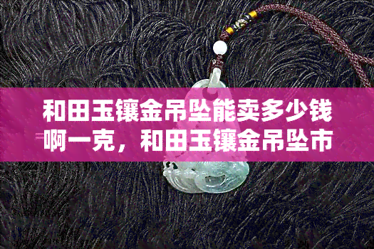 和田玉镶金吊坠能卖多少钱啊一克，和田玉镶金吊坠市场价格分析：一克能值多少？