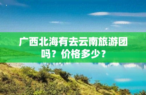 广西北海有去云南旅游团吗？价格多少？