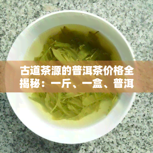 古道茶源的普洱茶价格全揭秘：一斤、一盒、普洱市古道茶厂出品，详细解析！