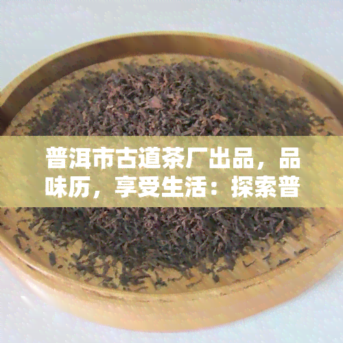 普洱市古道茶厂出品，品味历，享受生活：探索普洱市古道茶厂的茶叶世界