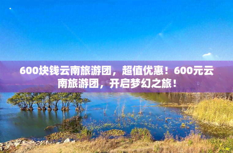 600块钱云南旅游团，超值优惠！600元云南旅游团，开启梦幻之旅！