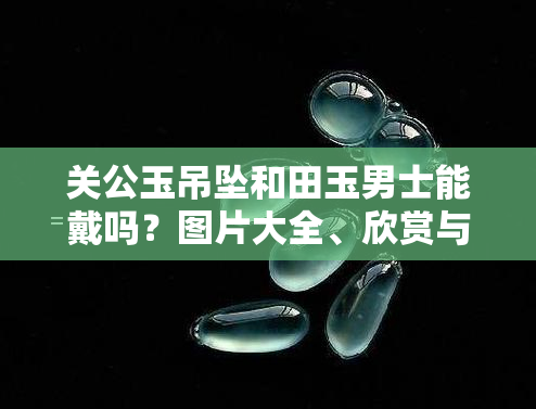 关公玉吊坠和田玉男士能戴吗？图片大全、欣赏与价格一览