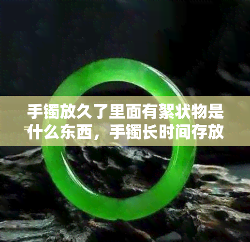 手镯放久了里面有絮状物是什么东西，手镯长时间存放出现絮状物，可能是什么原因？