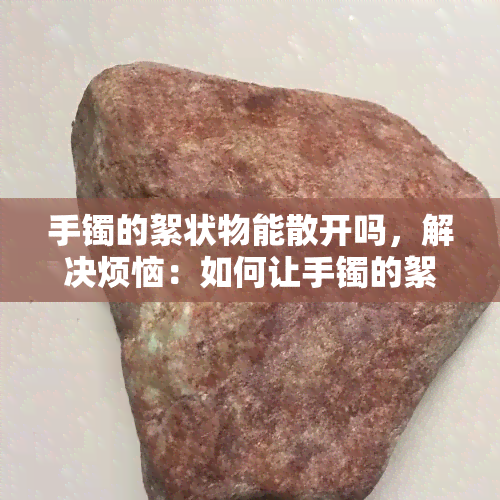 手镯的絮状物能散开吗，解决烦恼：如何让手镯的絮状物散开？