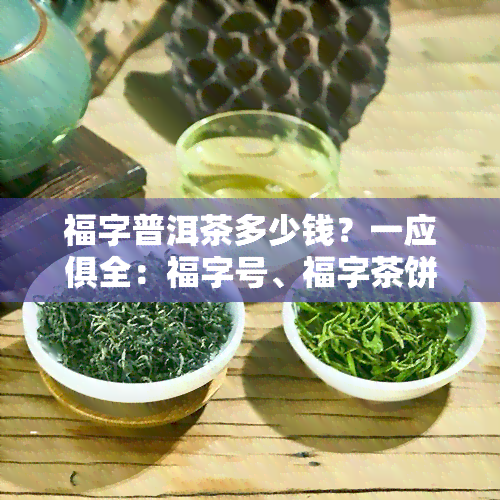 福字普洱茶多少钱？一应俱全：福字号、福字茶饼、福字工艺茶、福字茶砖、茶雕价格详析