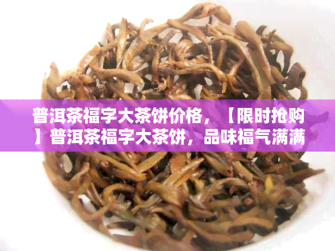 普洱茶福字大茶饼价格，【限时抢购】普洱茶福字大茶饼，品味福气满满！