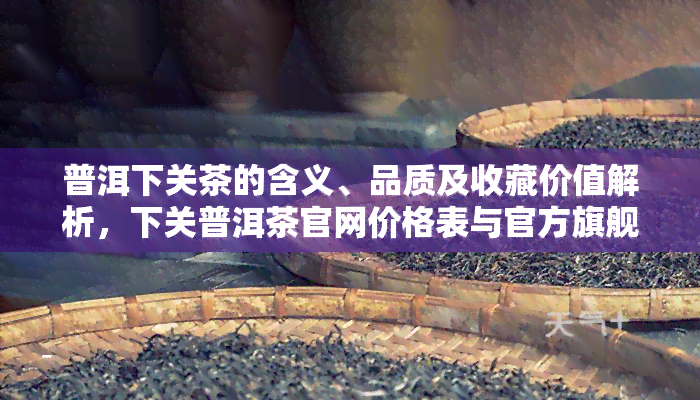 普洱下关茶的含义、品质及收藏价值解析，下关普洱茶官网价格表与官方旗舰店正品推荐