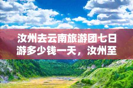 汝州去云南旅游团七日游多少钱一天，汝州至云南七日游，每日花费多少？