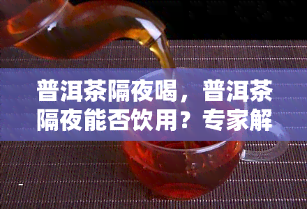 普洱茶隔夜喝，普洱茶隔夜能否饮用？专家解读