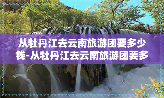 从牡丹江去云南旅游团要多少钱-从牡丹江去云南旅游团要多少钱一天