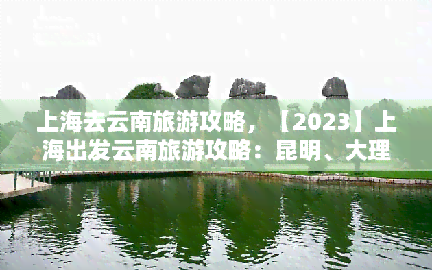 上海去云南旅游攻略，【2023】上海出发云南旅游攻略：昆明、大理、丽江、香格里拉超详细路线图！