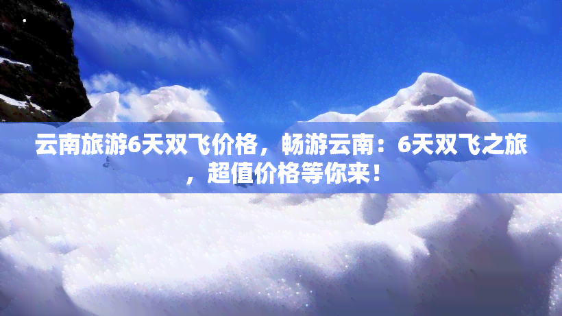 云南旅游6天双飞价格，畅游云南：6天双飞之旅，超值价格等你来！