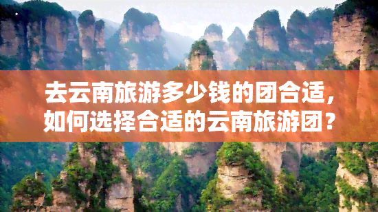 去云南旅游多少钱的团合适，如何选择合适的云南旅游团？价格因素需考虑！