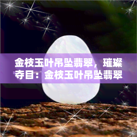 金枝玉叶吊坠翡翠，璀璨夺目：金枝玉叶吊坠翡翠，尽显高贵与优雅