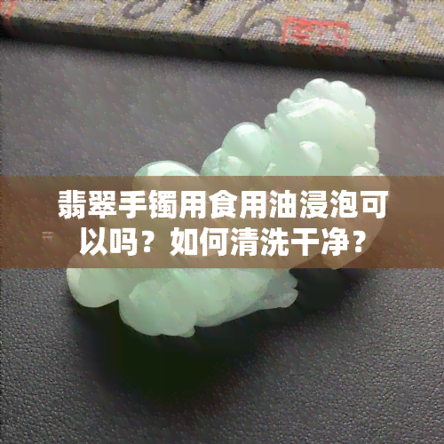 翡翠手镯用食用油浸泡可以吗？如何清洗干净？