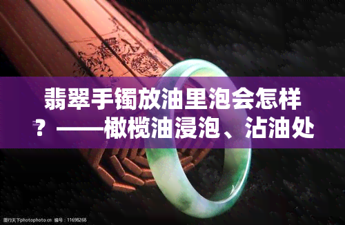 翡翠手镯放油里泡会怎样？——橄榄油浸泡、沾油处理全解析