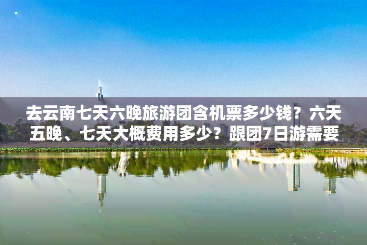 去云南七天六晚旅游团含机票多少钱？六天五晚、七天大概费用多少？跟团7日游需要多少钱？