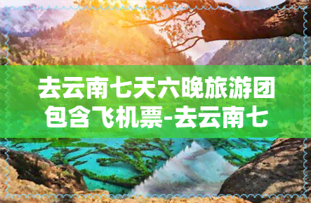 去云南七天六晚旅游团包含飞机票-去云南七天六晚旅游团包含飞机票吗