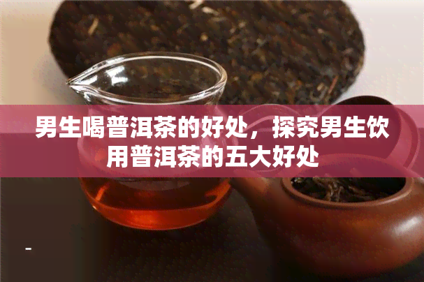 男生喝普洱茶的好处，探究男生饮用普洱茶的五大好处