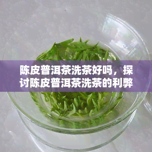 陈皮普洱茶洗茶好吗，探讨陈皮普洱茶洗茶的利弊：是否有必要进行？