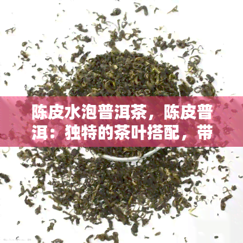 陈皮水泡普洱茶，陈皮普洱：独特的茶叶搭配，带来清新口感与健益处