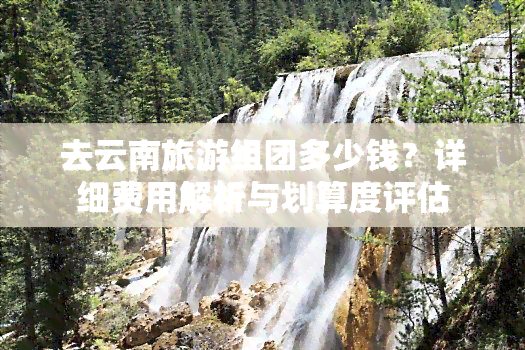 去云南旅游组团多少钱？详细费用解析与划算度评估