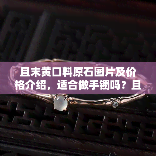 且末黄口料原石图片及价格介绍，适合做手镯吗？且末料与黄口料有何不同，且末黄口与青海黄口有何区别，和田玉且末黄口料怎么样？