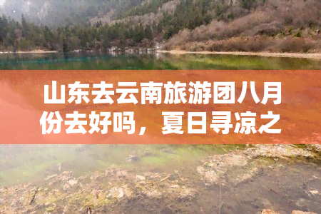 山东去云南旅游团八月份去好吗，夏日寻凉之旅：山东游客八月可否前往云南旅游？