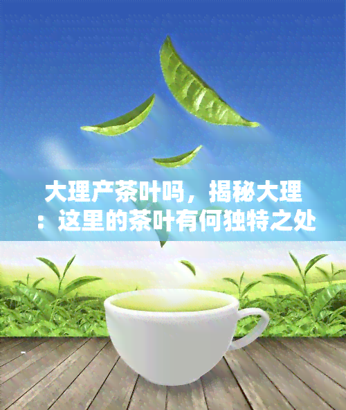 大理产茶叶吗，揭秘大理：这里的茶叶有何独特之处？