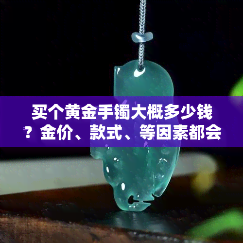 买个黄金手镯大概多少钱？金价、款式、等因素都会影响价格，需要根据个人喜好和预算进行选择。