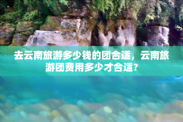 去云南旅游多少钱的团合适，云南旅游团费用多少才合适？