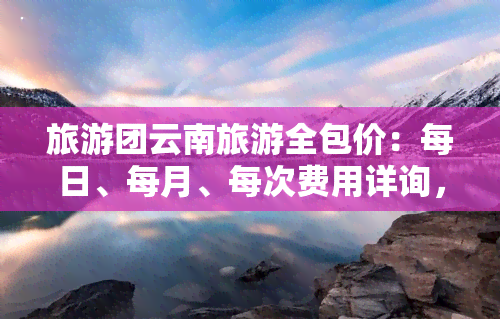 旅游团云南旅游全包价：每日、每月、每次费用详询，去云南旅游跟团价格多少？