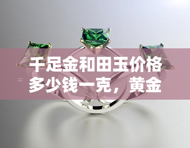 千足金和田玉价格多少钱一克，黄金与和田玉市场价格：千足金每克多少？