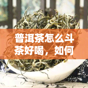 普洱茶怎么斗茶好喝，如何通过斗茶让普洱茶更加美味？