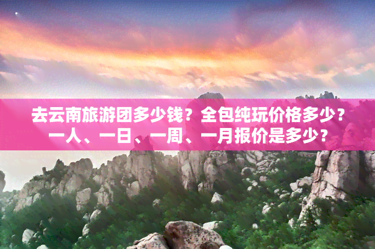 去云南旅游团多少钱？全包纯玩价格多少？一人、一日、一周、一月报价是多少？